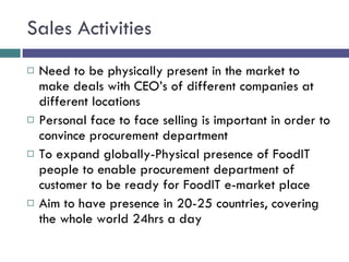 Sales Activities Need to be physically present in the market to make deals with CEO’s of different companies at different locations Personal face to face selling is important in order to convince procurement department To expand globally-Physical presence of FoodIT people to enable procurement department of customer to be ready for FoodIT e-market place Aim to have presence in 20-25 countries, covering the whole world 24hrs a day 