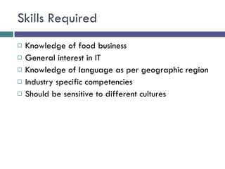Skills Required Knowledge of food business General interest in IT  Knowledge of language as per geographic region  Industry specific competencies Should be sensitive to different cultures 
