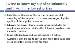 I want to know my supplier intimately and I want the lowest prices Build the confidence of the buyers through careful screening of the suppliers    no concerns regarding the quality of the supplied materials Educate the buyers that e-marketplace precludes the requirement of close relationship   lowest possible costs the only criterion Close relationships and lowest costs is a trade-off Customers can choose to source only from local suppliers if social contact is important for them 