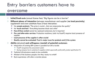 Entry barriers customers have to overcome Initial/fixed costs  (annual license fee): “Big figures can be a barrier” Different places of interaction  between manufacturer and supplier ( no local proximity ) supplement and even substitute face-2-face interaction: No  sample products:  “The price is crucial…that can compromise the quality” No  ‘touch and feel’:  “Everything becomes black and white” Face-2-Face contact  cannot be replaced (salesman), but is important Pre- and after-sales services : Production machinery (sold via FoodIT) requires local presence of supplier Local presence of the supplier is often crucial Quality cannot be evaluated: Trust is major issue for products and (!) the system Ability  (physical)  and willingness  ( mental) of potential customers Integration of existing ERP-system is possible but still a hurdle  FoodIT reorganizes the procurement system Buying company has to systemize its suppliers (who?, approved?, preferred?, product specification=?) Technical infrastructure needs to be available Mindset of the business people: Are they ready to switch? Bad experiences with other e-market places 