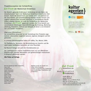 Projektkonzeption der Schülerfirma
Eat Fresh der Waldschule Kinderhaus
Der Bereich „gesunde Ernährung in Verbindung mit den Zielen des
Umweltschutzes“ hat in der Waldschule Kinderhaus einen hohen Stel-
lenwert. Damit die Schülerinnen und Schüler aktiv und praktisch an
der Gesundheits- und Umwelterziehung beteiligt werden können und
zugleich während ihrer Schulzeit intensiver in verschiedenen Berufs-
bildern arbeiten können, ist 2008 die Schülerfirma der Waldschule
Kinderhaus „Eat Fresh“ gegründet worden. Die Firma besteht aus
verschiedenen Abteilungen (Geschäftsführung, Buchhaltung, Marketing-
abteilung, Produktion, Einkauf und Verkauf ), in denen 12-16 Schülerin-
nen und Schüler mitarbeiten.

Allgemeine Informationen
Die Schülerfirma verwendet bei der Herstellung ihrer Produkte vege-
tarische Lebensmittel möglichst saisonal, regional, biologisch und fair
gehandelt.
In unserem Getränkeangebot haben wir Kaffee, Tee, Wasser, Säfte.
Für Tischwäsche, Servietten, die Bereitstellung von Geschirr und Be-
steck sowie Fahrtkosten berechnen wir eine Pauschale.
Auf Wunsch fertigen wir auch die Tischdekoration an.
Der Cateringservice unserer Schülerfirma kann nur von öffentlichen
Einrichtungen, sozialen Netzwerken und gemeinnützigen Institutionen
in Anspruch genommen werden.
Alle Preise auf Anfrage.	




Bei der Gestaltung haben mitgewirkt:
Ozan Celik
                                         Begleitet wurde das Projekt von:
                                         Tobias Pehle, Fotografie
                                                                                         Eat Fresh
Ira Ackermann                            Christine von Burkersroda, Grafikdesign         Schülerfirma der
Sarah Amarouche                          Karin Gindler-Hilge, Projektleiterin der
Aleyna Kahraman                          Schülerfirma                               W A L D S CHU L E
Elsa Adam
Saskia Klapp
                                                                                           Kinderhaus
Malva Yousaf                                                                             Große Wiese 14
Ibrahim Issa
                                                                                         48159 Münster
Muzammel Hussain
Eva-Maria Oertker                                                                        Telefon: (02 51) 68 66 38 30
Nikole Schlachter                                                                        Fax: (02 51) 68 66 38 35
Karina Utkin                                                                             e-mail: waldschule@stadt-muenster.de
                                                                                         www.waldschule-kinderhaus.de
 