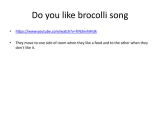 Do you like brocolli song
• https://www.youtube.com/watch?v=frN3nvhIHUk
• They move to one side of room when they like a food and to the other when they
don´t like it.
 