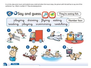 In a circle, play some music and students pass a ball and when the music stops, the person with the ball has to say one of the
sentences. E.g. What´s number 1? They are playing tennis
 