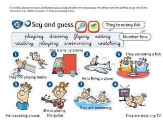 In a circle, play some music and students pass a ball and when the music stops, the person with the ball has to say one of the
sentences. E.g. What´s number 1? They are playing tennis
They are playing tennis
She is driving a lorry
He is flying a plane
They are eating a fish
He is reading a book
She is playing
the guitar
They are swimming
They are watching TV
 