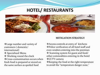 HOTEL/ RESTAURANTS
Large number and variety of
customers ( domestic/
international)
 Specialized Menu
 Working round the clock
Cross-contamination occurs when
fresh food is prepared or stored on
the same surface as spoiled food
MITIGATION STRATEGY
Access controls at entry of kitchens
Police verification of all hotel staff and
even vendors entering into the premises
 Scanning system for guest and food/
other commodities entering in the hotel
CCTV camera
Keeping the food at the right temperature
to avoid the "temperature danger zone."
 