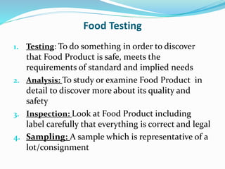 Food Testing
1. Testing: To do something in order to discover
that Food Product is safe, meets the
requirements of standard and implied needs
2. Analysis: To study or examine Food Product in
detail to discover more about its quality and
safety
3. Inspection: Look at Food Product including
label carefully that everything is correct and legal
4. Sampling: A sample which is representative of a
lot/consignment
 