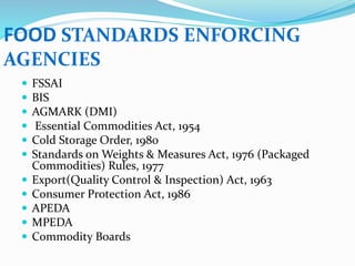  FSSAI
 BIS
 AGMARK (DMI)
 Essential Commodities Act, 1954
 Cold Storage Order, 1980
 Standards on Weights & Measures Act, 1976 (Packaged
Commodities) Rules, 1977
 Export(Quality Control & Inspection) Act, 1963
 Consumer Protection Act, 1986
 APEDA
 MPEDA
 Commodity Boards
FOOD STANDARDS ENFORCING
AGENCIES
 