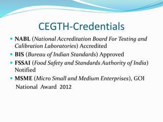 CEGTH-Credentials
 NABL (National Accreditation Board For Testing and
Calibration Laboratories) Accredited
 BIS (Bureau of Indian Standards) Approved
 FSSAI (Food Safety and Standards Authority of India)
Notified
 MSME (Micro Small and Medium Enterprises), GOI
National Award 2012
 