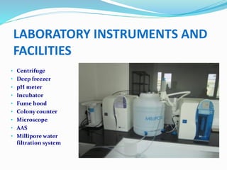 • Centrifuge
• Deep freezer
• pH meter
• Incubator
• Fume hood
• Colony counter
• Microscope
• AAS
• Millipore water
filtration system
LABORATORY INSTRUMENTS AND
FACILITIES
 