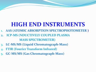 HIGH END INSTRUMENTS
1. AAS (ATOMIC ABSORPTION SPECTROPHOTOMETER )
2. ICP-MS (NDUCTIVELY COUPLED PLASMA
MASS SPECTROMETER)
3. LC-MS/MS (Liquid Chromatograph-Mass)
4. FTIR (Fourier Transform Infrared)
5. GC-MS/MS (Gas Chromatograph-Mass)
 