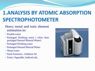 Heavy metal and toxic element
estimation in:
• Potable water
• Packaged Drinking water ( other than
packaged Natural Mineral Water)
• Packaged Drinking water
• Packaged Natural Mineral Water
• Waste water
• Stack Emission , Ambient Air
• Fruits, Vegetable, Iodized salt,.
1.ANALYSIS BY ATOMIC ABSORPTION
SPECTROPHOTOMETER
 