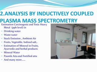 Estimation Carcinogenic and Toxic Heavy
Metal (ppb level) in
• Drinking water
• Waste water
• Stack Emission , Ambient Air
• Fruits, Vegetable, Iodized salt,.
• Estimation of Mineral in Fruits,
Ayurvedic and herbal products
• Mineral Water
• Paustik Atta and Fortified atta
• And many more……
2.ANALYSIS BY INDUCTIVELY COUPLED
PLASMA MASS SPECTROMETRY
 