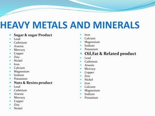 HEAVY METALS AND MINERALS
 Sugar & sugar Product
 Lead
 Cadmium
 Arsenic
 Mercury
 Copper
 Zinc
 Nickel
 Iron
 Calcium
 Magnesium
 Sodium
 Potassium
 Nuts & Resins product
 Lead
 Cadmium
 Arsenic
 Mercury
 Copper
 Zinc
 Nickel
 Iron
 Calcium
 Magnesium
 Sodium
 Potassium
 Oil,Fat & Related product
 Lead
 Cadmium
 Arsenic
 Mercury
 Copper
 Zinc
 Nickel
 Iron
 Calcium
 Magnesium
 Sodium
 Potassium
 