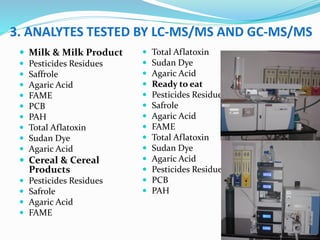 3. ANALYTES TESTED BY LC-MS/MS AND GC-MS/MS
 Milk & Milk Product
 Pesticides Residues
 Saffrole
 Agaric Acid
 FAME
 PCB
 PAH
 Total Aflatoxin
 Sudan Dye
 Agaric Acid
 Cereal & Cereal
Products
 Pesticides Residues
 Safrole
 Agaric Acid
 FAME
 Total Aflatoxin
 Sudan Dye
 Agaric Acid
 Ready to eat
 Pesticides Residues
 Safrole
 Agaric Acid
 FAME
 Total Aflatoxin
 Sudan Dye
 Agaric Acid
 Pesticides Residues
 PCB
 PAH
 