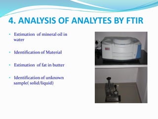 • Estimation of mineral oil in
water
• Identification of Material
• Estimation of fat in butter
• Identification of unknown
sample( solid/liquid)
4. ANALYSIS OF ANALYTES BY FTIR
 