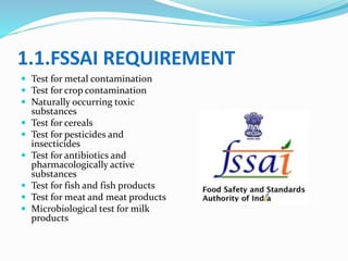 1.1.FSSAI REQUIREMENT
 Test for metal contamination
 Test for crop contamination
 Naturally occurring toxic
substances
 Test for cereals
 Test for pesticides and
insecticides
 Test for antibiotics and
pharmacologically active
substances
 Test for fish and fish products
 Test for meat and meat products
 Microbiological test for milk
products
 