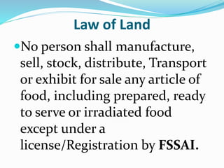 Law of Land
No person shall manufacture,
sell, stock, distribute, Transport
or exhibit for sale any article of
food, including prepared, ready
to serve or irradiated food
except under a
license/Registration by FSSAI.
 