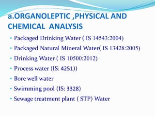 a.ORGANOLEPTIC ,PHYSICAL AND
CHEMICAL ANALYSIS
• Packaged Drinking Water ( IS 14543:2004)
• Packaged Natural Mineral Water( IS 13428:2005)
• Drinking Water ( IS 10500:2012)
• Process water (IS: 4251))
• Bore well water
• Swimming pool (IS: 3328)
• Sewage treatment plant ( STP) Water
 