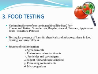 3. FOOD TESTING
 Various incidence of contaminated food like Beef, Pork and Poultry , Milk,
Cheese and Butter , Strawberries, Raspberries and Cherries , Apples and
Pears ,Tomatoes, Potatoes
 Testing for presence of harmful chemicals and microorganisms in food
causing consumer illness.
 Sources of contamination
1.Agrochemicals
2.Environmental contaminants
3. Pesticides and carcinogens
4.Rodent Hair and excreta in food
5. Processing contaminants
6. Microorganisms
 