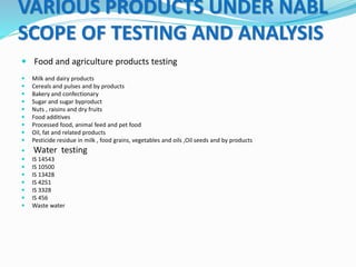 VARIOUS PRODUCTS UNDER NABL
SCOPE OF TESTING AND ANALYSIS
 Food and agriculture products testing
 Milk and dairy products
 Cereals and pulses and by products
 Bakery and confectionary
 Sugar and sugar byproduct
 Nuts , raisins and dry fruits
 Food additives
 Processed food, animal feed and pet food
 Oil, fat and related products
 Pesticide residue in milk , food grains, vegetables and oils ,Oil seeds and by products
 Water testing
 IS 14543
 IS 10500
 IS 13428
 IS 4251
 IS 3328
 IS 456
 Waste water
 