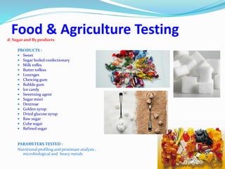 Food & Agriculture Testingd. Sugar and By products
PRODUCTS :
 Sweet
 Sugar boiled confectionary
 Milk toffes
 Butter toffess
 Lozenges
 Chewing gum
 Bubble gum
 Ice candy
 Sweetning agent
 Sugar misri
 Dextrose
 Golden syrup
 Dried glucose syrup
 Raw sugar
 Cube sugar
 Refined sugar
PARAMETERS TESTED :
Nutritional profiling and proximate analysis ,
microbiological and heavy metals
 