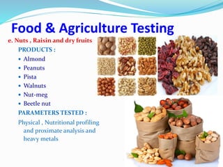 Food & Agriculture Testing
e. Nuts , Raisin and dry fruits
PRODUCTS :
 Almond
 Peanuts
 Pista
 Walnuts
 Nut-meg
 Beetle nut
PARAMETERS TESTED :
Physical , Nutritional profiling
and proximate analysis and
heavy metals
 