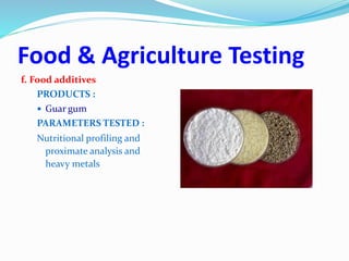 Food & Agriculture Testing
f. Food additives
PRODUCTS :
 Guar gum
PARAMETERS TESTED :
Nutritional profiling and
proximate analysis and
heavy metals
 
