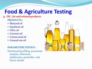 Food & Agriculture Testing
g. Oil , fat and related products
PRODUCTS :
 Mustard oil
 Soyabean oil
 Olive oil
 Coconut oil
 Cotton seed oil
 Ground nut oil
PARAMETERS TESTED :
Nutritional profiling, proximate
analysis, aflatoxins,
adulterants, pesticides and
heavy metals
 