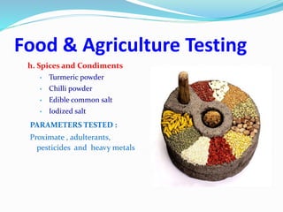 Food & Agriculture Testing
h. Spices and Condiments
• Turmeric powder
• Chilli powder
• Edible common salt
• Iodized salt
PARAMETERS TESTED :
Proximate , adulterants,
pesticides and heavy metals
 