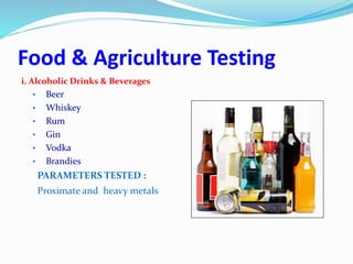 Food & Agriculture Testing
i. Alcoholic Drinks & Beverages
• Beer
• Whiskey
• Rum
• Gin
• Vodka
• Brandies
PARAMETERS TESTED :
Proximate and heavy metals
 