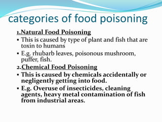 categories of food poisoning
1.Natural Food Poisoning
 This is caused by type of plant and fish that are
toxin to humans
 E.g. rhubarb leaves, poisonous mushroom,
puffer, fish.
2.Chemical Food Poisoning
 This is caused by chemicals accidentally or
negligently getting into food.
 E.g. Overuse of insecticides, cleaning
agents, heavy metal contamination of fish
from industrial areas.
 