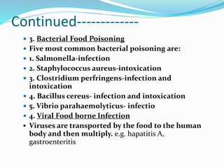 Continued-------------
 3. Bacterial Food Poisoning
 Five most common bacterial poisoning are:
 1. Salmonella-infection
 2. Staphylococcus aureus-intoxication
 3. Clostridium perfringens-infection and
intoxication
 4. Bacillus cereus- infection and intoxication
 5. Vibrio parahaemolyticus- infectio
 4. Viral Food borne Infection
 Viruses are transported by the food to the human
body and then multiply. e.g. hapatitis A,
gastroenteritis
 