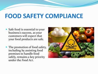 FOOD SAFETY COMPLIANCE
 Safe food is essential to your
business's success, as your
customers will expect that
your food products are safe.
 The promotion of food safety,
including by assisting food
premises to handle food
safely, remains a key priority
under the Food Act.
 