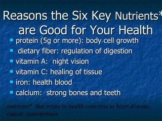 Reasons the Six Key  Nutrients *  are Good for Your Health protein (5g or more): body cell growth dietary fiber: regulation of digestion vitamin A:  night vision vitamin C: healing of tissue iron: health blood calcium:  strong bones and teeth nutrients*  that relate to health concerns as heart disease, cancer, osteoporosis 
