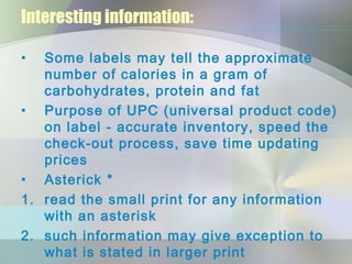 Interesting information:
• Some labels may tell the approximate
number of calories in a gram of
carbohydrates, protein and fat
• Purpose of UPC (universal product code)
on label - accurate inventory, speed the
check-out process, save time updating
prices
• Asterick *
1. read the small print for any information
with an asterisk
2. such information may give exception to
what is stated in larger print
 