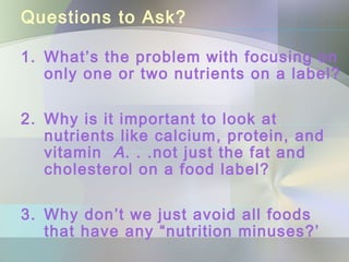 Questions to Ask?
1. What’s the problem with focusing on
only one or two nutrients on a label?
2. Why is it important to look at
nutrients like calcium, protein, and
vitamin A. . .not just the fat and
cholesterol on a food label?
3. Why don’t we just avoid all foods
that have any “nutrition minuses?’
 