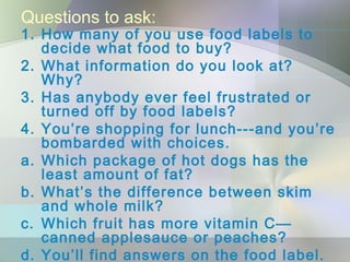 Questions to ask:
1. How many of you use food labels to
decide what food to buy?
2. What information do you look at?
Why?
3. Has anybody ever feel frustrated or
turned off by food labels?
4. You’re shopping for lunch---and you’re
bombarded with choices.
a. Which package of hot dogs has the
least amount of fat?
b. What’s the difference between skim
and whole milk?
c. Which fruit has more vitamin C—
canned applesauce or peaches?
d. You’ll find answers on the food label.
 