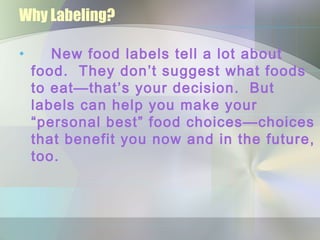 Why Labeling?
• New food labels tell a lot about
food. They don’t suggest what foods
to eat—that’s your decision. But
labels can help you make your
“personal best” food choices—choices
that benefit you now and in the future,
too.
 