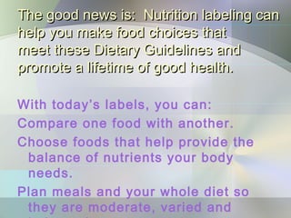 The good news is: Nutrition labeling canThe good news is: Nutrition labeling can
help you make food choices thathelp you make food choices that
meet these Dietary Guidelines andmeet these Dietary Guidelines and
promote a lifetime of good health.promote a lifetime of good health.
With today’s labels, you can:
Compare one food with another.
Choose foods that help provide the
balance of nutrients your body
needs.
Plan meals and your whole diet so
they are moderate, varied and
 