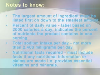 Notes to know:
• The largest amount of ingredient must be
listed first on down to the smallest amount
• Percent of daily value - label based on
2000 calories a day, indicates the percent
of nutrients the product contains in one
serving
• Total sodium intake per day - not more
than 2,400 milligrams per day
• Nutritional facts required - must include
facts if any nutritional information or
claims are made i.e. provides essential
vitamins and minerals.
 