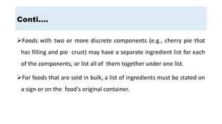 Conti….
Foods with two or more discrete components (e.g., cherry pie that
has filling and pie crust) may have a separate ingredient list for each
of the components, or list all of them together under one list.
For foods that are sold in bulk, a list of ingredients must be stated on
a sign or on the food's original container.
 