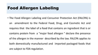 Food Allergen Labeling
• The Food Allergen Labeling and Consumer Protection Act (FALCPA) is
an amendment to the Federal Food, Drug, and Cosmetic Act and
requires that the label of a food that contains an ingredient that is or
contains protein from a "major food allergen " declare the presence
of the allergen in the manner described by the law. FALCPA applies to
both domestically manufactured and imported packaged foods that
are subject to FDA regulation.
 