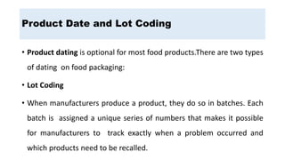 • Product dating is optional for most food products.There are two types
of dating on food packaging:
• Lot Coding
• When manufacturers produce a product, they do so in batches. Each
batch is assigned a unique series of numbers that makes it possible
for manufacturers to track exactly when a problem occurred and
which products need to be recalled.
Product Date and Lot Coding
 