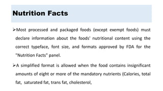 Most processed and packaged foods (except exempt foods) must
declare information about the foods' nutritional content using the
correct typeface, font size, and formats approved by FDA for the
"Nutrition Facts" panel.
A simplified format is allowed when the food contains insignificant
amounts of eight or more of the mandatory nutrients (Calories, total
fat, saturated fat, trans fat, cholesterol,
Nutrition Facts
 