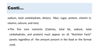 sodium, total carbohydrate, dietary fiber, sugar, protein, vitamin A,
vitamin, calcium, and iron)
The five core nutrients (Calories, total fat, sodium, total
carbohydrate, and protein) must appear on all “Nutrition Facts”
panels regardless of the amount present in the food or the format
used.
Conti…
 