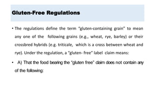• The regulations define the term “gluten-containing grain” to mean
any one of the following grains (e.g., wheat, rye, barley) or their
crossbred hybrids (e.g. triticale, which is a cross between wheat and
rye). Under the regulation, a “gluten- free” label claim means:
• A) That the food bearing the “gluten free” claim does not contain any
of the following:
Gluten-Free Regulations
 