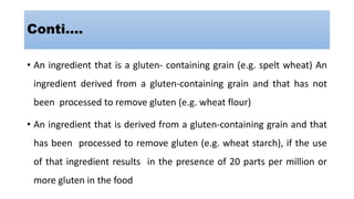 Conti….
• An ingredient that is a gluten- containing grain (e.g. spelt wheat) An
ingredient derived from a gluten-containing grain and that has not
been processed to remove gluten (e.g. wheat flour)
• An ingredient that is derived from a gluten-containing grain and that
has been processed to remove gluten (e.g. wheat starch), if the use
of that ingredient results in the presence of 20 parts per million or
more gluten in the food
 