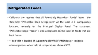 Refrigerated Foods
• California law requires that all Potentially Hazardous Foods* have the
statement "Perishable Keep Refrigerated" on the label in a conspicuous
location, normally on the Principal Display Panel. The statement
"Perishable Keep Frozen" is also acceptable on the label of foods that are
kept frozen.
• *Food that is capable of supporting growth of infectious or toxigenic
microorganisms when held at temperatures above 45°°F.
 