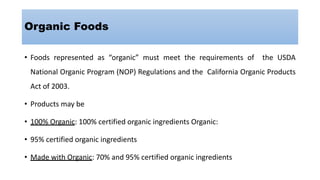 Organic Foods
• Foods represented as “organic” must meet the requirements of the USDA
National Organic Program (NOP) Regulations and the California Organic Products
Act of 2003.
• Products may be
• 100% Organic: 100% certified organic ingredients Organic:
• 95% certified organic ingredients
• Made with Organic: 70% and 95% certified organic ingredients
 