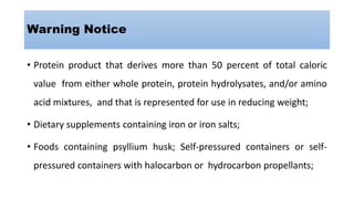 Warning Notice
• Protein product that derives more than 50 percent of total caloric
value from either whole protein, protein hydrolysates, and/or amino
acid mixtures, and that is represented for use in reducing weight;
• Dietary supplements containing iron or iron salts;
• Foods containing psyllium husk; Self-pressured containers or self-
pressured containers with halocarbon or hydrocarbon propellants;
 